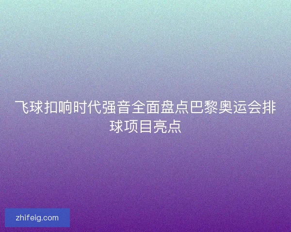 飞球扣响时代强音全面盘点巴黎奥运会排球项目亮点