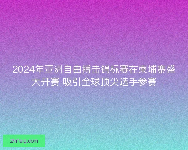 2024年亚洲自由搏击锦标赛在柬埔寨盛大开赛 吸引全球顶尖选手参赛
